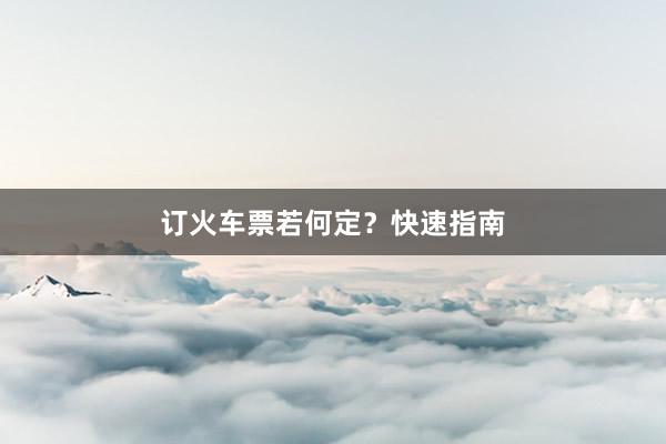 订火车票若何定？快速指南